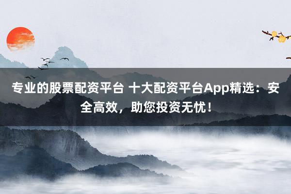 专业的股票配资平台 十大配资平台App精选：安全高效，助您投资无忧！