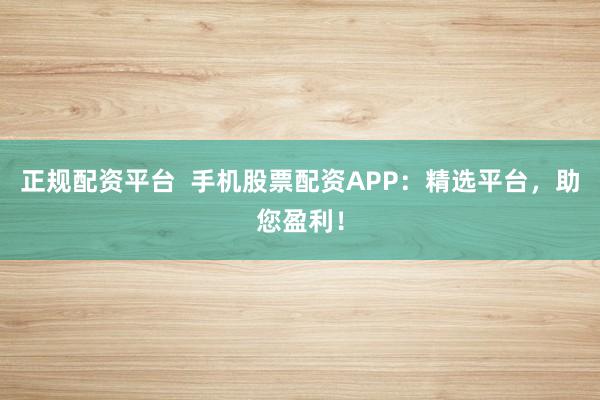 正规配资平台  手机股票配资APP：精选平台，助您盈利！