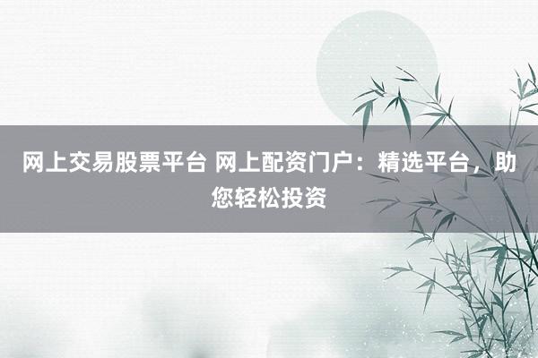 网上交易股票平台 网上配资门户：精选平台，助您轻松投资