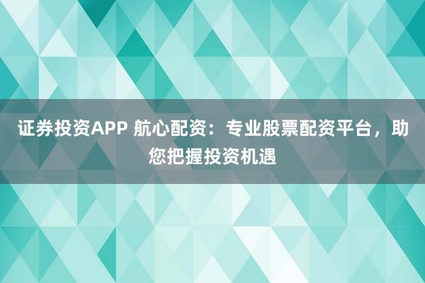 证券投资APP 航心配资：专业股票配资平台，助您把握投资机遇