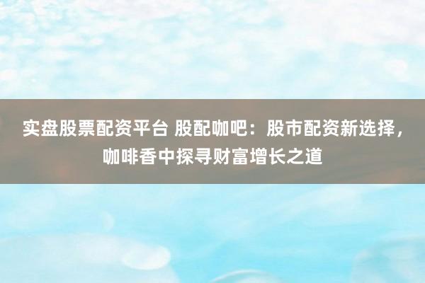 实盘股票配资平台 股配咖吧：股市配资新选择，咖啡香中探寻财富增长之道