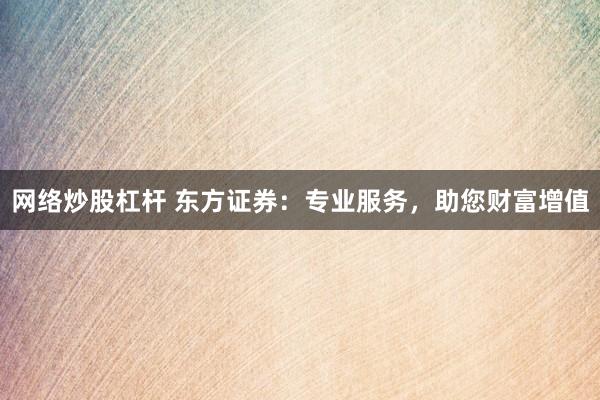 网络炒股杠杆 东方证券：专业服务，助您财富增值