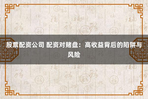 股票配资公司 配资对赌盘：高收益背后的陷阱与风险
