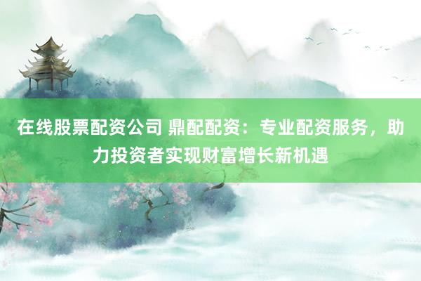 在线股票配资公司 鼎配配资：专业配资服务，助力投资者实现财富增长新机遇