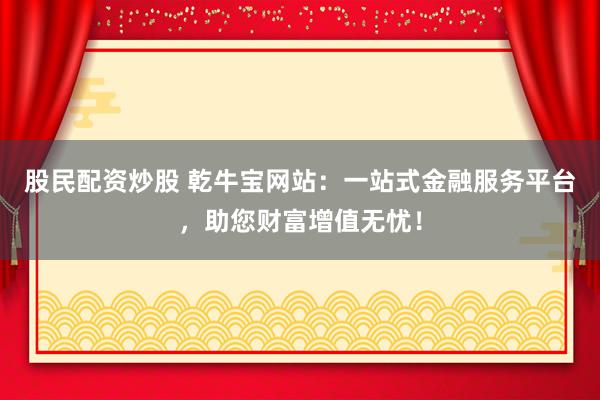 股民配资炒股 乾牛宝网站：一站式金融服务平台，助您财富增值无忧！