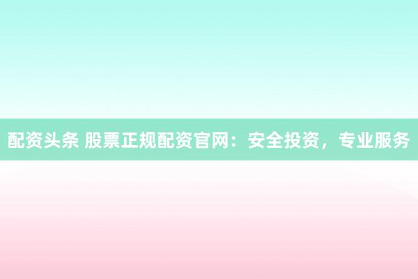 配资头条 股票正规配资官网：安全投资，专业服务