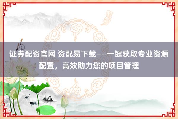 证券配资官网 资配易下载——一键获取专业资源配置，高效助力您的项目管理