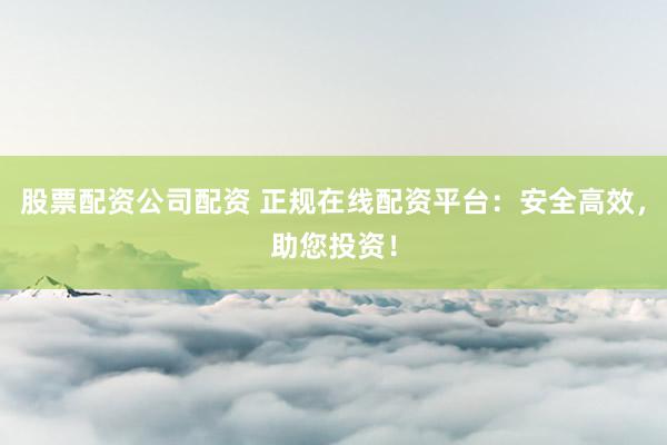 股票配资公司配资 正规在线配资平台：安全高效，助您投资！