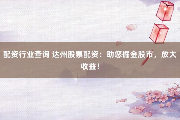 配资行业查询 达州股票配资：助您掘金股市，放大收益！