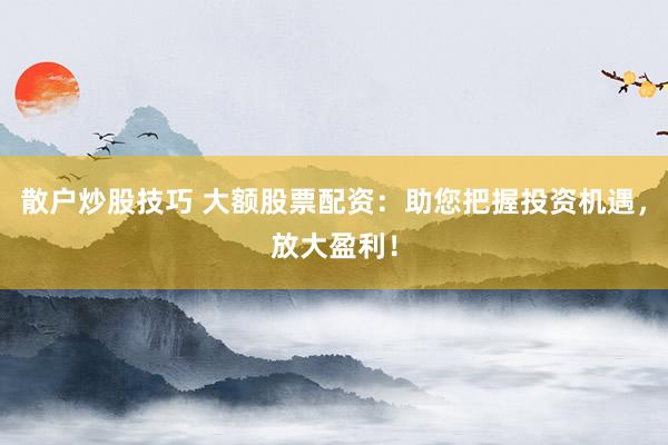 散户炒股技巧 大额股票配资：助您把握投资机遇，放大盈利！