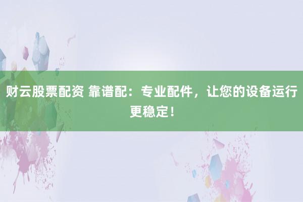 财云股票配资 靠谱配：专业配件，让您的设备运行更稳定！