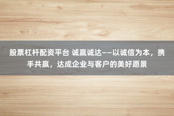股票杠杆配资平台 诚赢诚达——以诚信为本，携手共赢，达成企业与客户的美好愿景