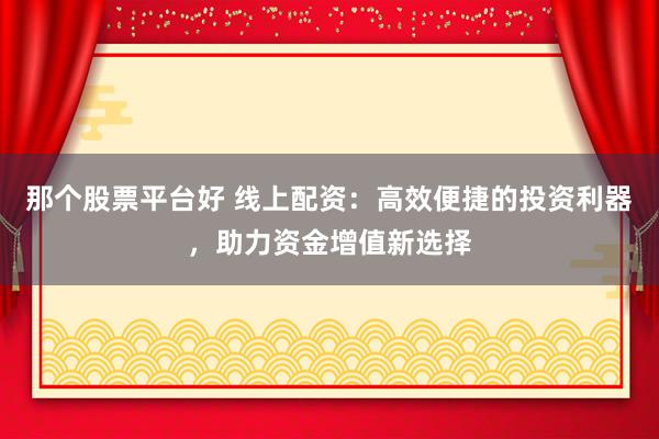 那个股票平台好 线上配资：高效便捷的投资利器，助力资金增值新选择