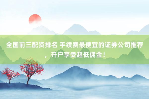 全国前三配资排名 手续费最便宜的证券公司推荐，开户享受超低佣金！