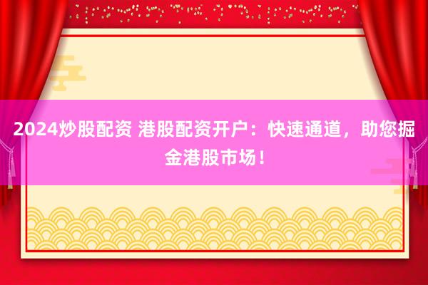 2024炒股配资 港股配资开户：快速通道，助您掘金港股市场！