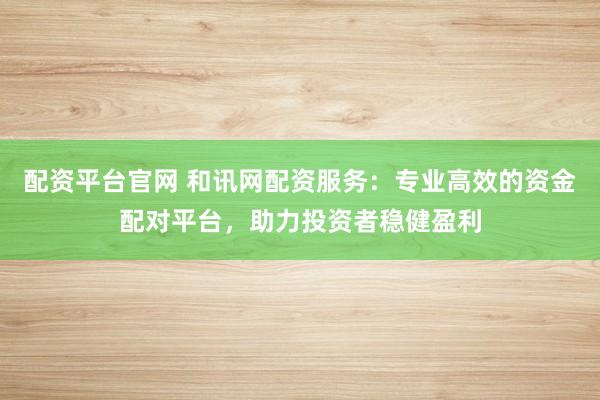配资平台官网 和讯网配资服务：专业高效的资金配对平台，助力投资者稳健盈利