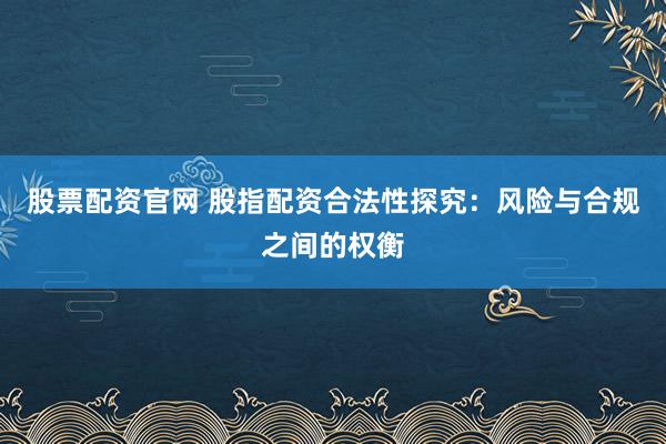 股票配资官网 股指配资合法性探究：风险与合规之间的权衡