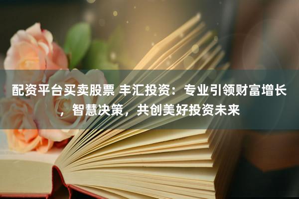 配资平台买卖股票 丰汇投资：专业引领财富增长，智慧决策，共创美好投资未来
