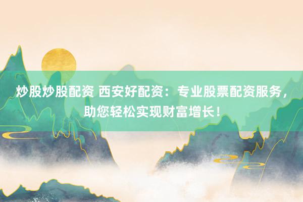 炒股炒股配资 西安好配资：专业股票配资服务，助您轻松实现财富增长！