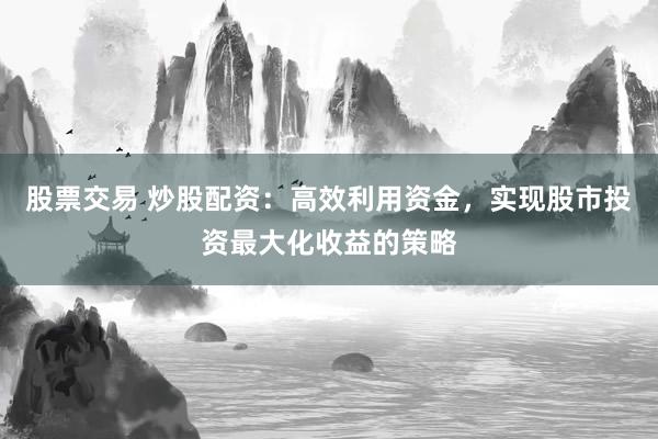 股票交易 炒股配资：高效利用资金，实现股市投资最大化收益的策略