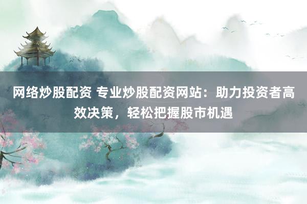 网络炒股配资 专业炒股配资网站：助力投资者高效决策，轻松把握股市机遇