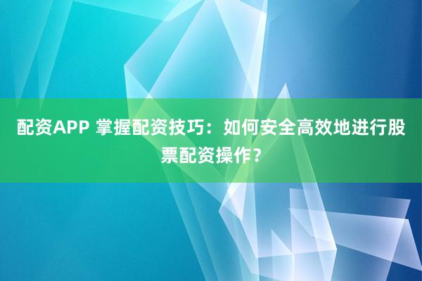 配资APP 掌握配资技巧：如何安全高效地进行股票配资操作？