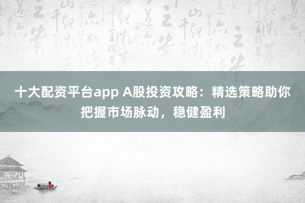 十大配资平台app A股投资攻略：精选策略助你把握市场脉动，稳健盈利