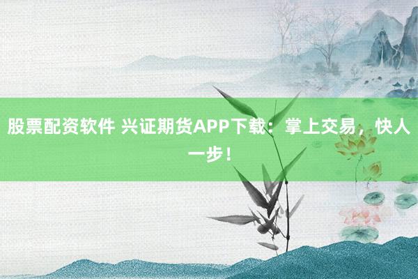 股票配资软件 兴证期货APP下载：掌上交易，快人一步！