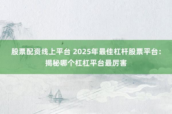 股票配资线上平台 2025年最佳杠杆股票平台：揭秘哪个杠杠平台最厉害