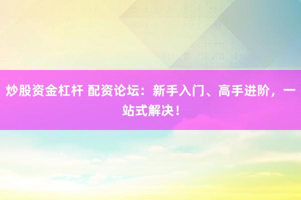 炒股资金杠杆 配资论坛：新手入门、高手进阶，一站式解决！
