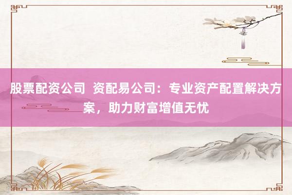 股票配资公司  资配易公司：专业资产配置解决方案，助力财富增值无忧