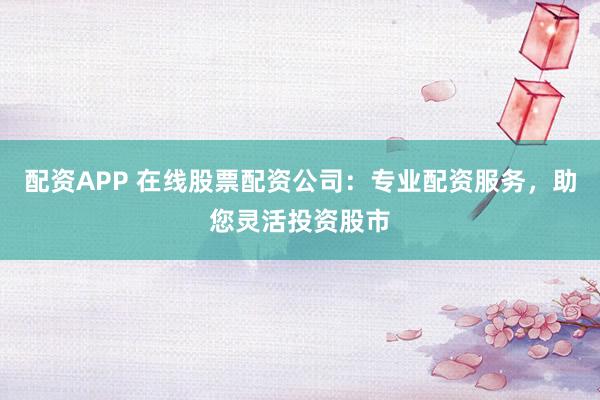 配资APP 在线股票配资公司：专业配资服务，助您灵活投资股市