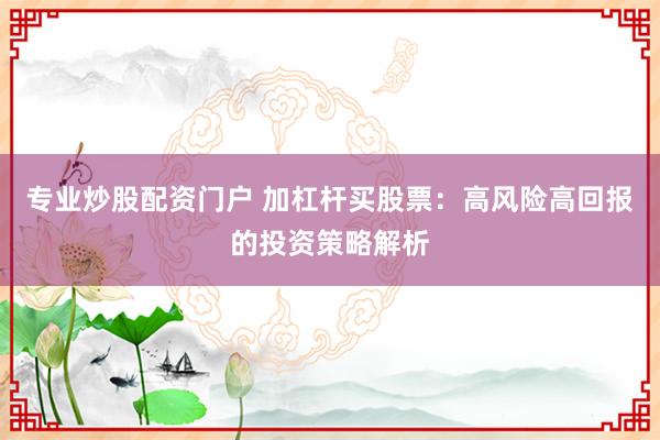 专业炒股配资门户 加杠杆买股票：高风险高回报的投资策略解析
