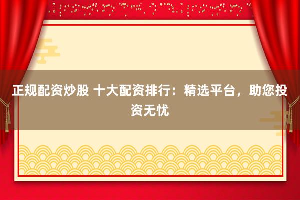 正规配资炒股 十大配资排行：精选平台，助您投资无忧
