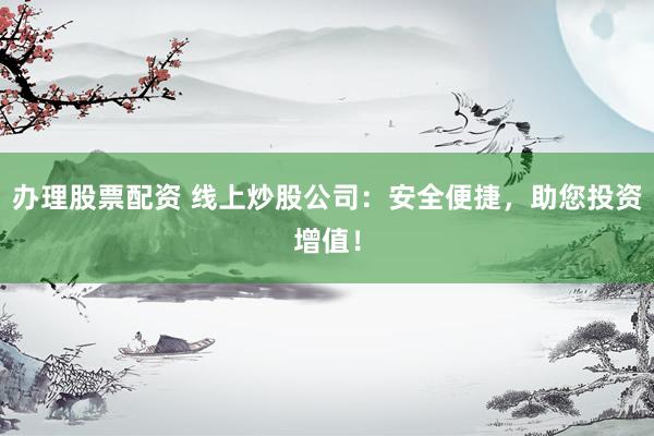 办理股票配资 线上炒股公司：安全便捷，助您投资增值！