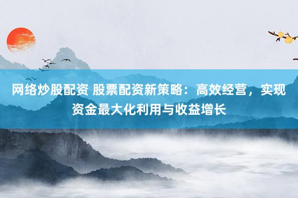 网络炒股配资 股票配资新策略：高效经营，实现资金最大化利用与收益增长