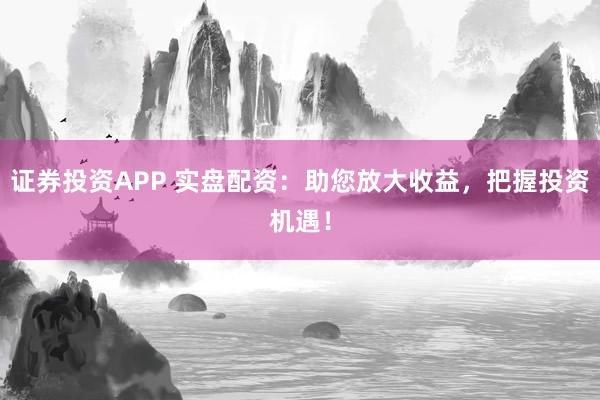 证券投资APP 实盘配资：助您放大收益，把握投资机遇！