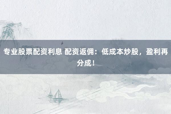 专业股票配资利息 配资返佣：低成本炒股，盈利再分成！