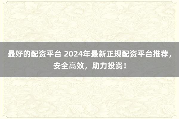 最好的配资平台 2024年最新正规配资平台推荐，安全高效，助力投资！