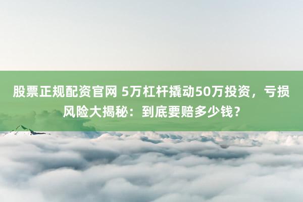 股票正规配资官网 5万杠杆撬动50万投资，亏损风险大揭秘：到底要赔多少钱？