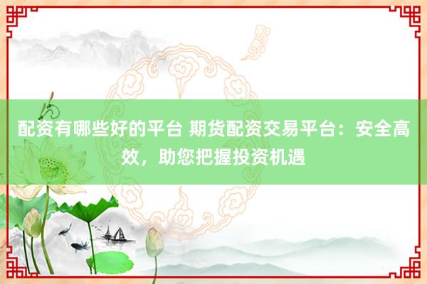 配资有哪些好的平台 期货配资交易平台：安全高效，助您把握投资机遇