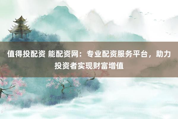 值得投配资 能配资网：专业配资服务平台，助力投资者实现财富增值