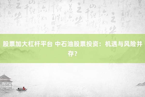 股票加大杠杆平台 中石油股票投资：机遇与风险并存？