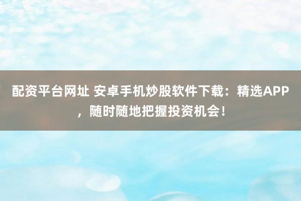 配资平台网址 安卓手机炒股软件下载：精选APP，随时随地把握投资机会！