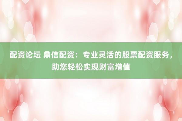配资论坛 鼎信配资：专业灵活的股票配资服务，助您轻松实现财富增值