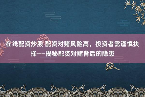 在线配资炒股 配资对赌风险高，投资者需谨慎抉择——揭秘配资对赌背后的隐患