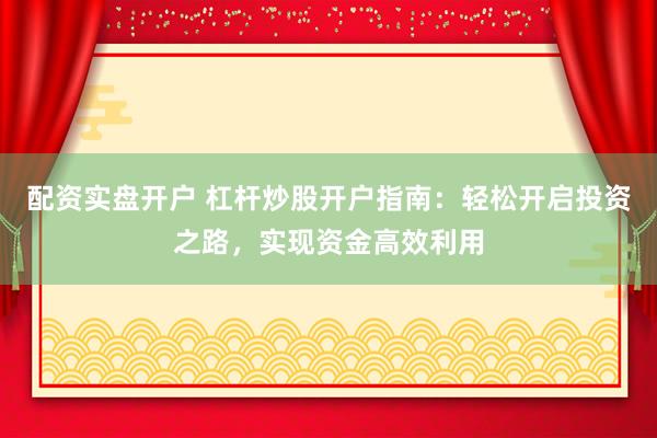 配资实盘开户 杠杆炒股开户指南：轻松开启投资之路，实现资金高效利用