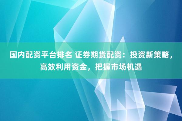 国内配资平台排名 证劵期货配资：投资新策略，高效利用资金，把握市场机遇