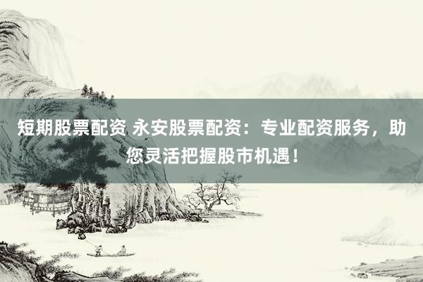 短期股票配资 永安股票配资：专业配资服务，助您灵活把握股市机遇！