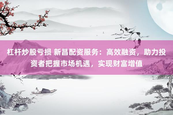 杠杆炒股亏损 新昌配资服务：高效融资，助力投资者把握市场机遇，实现财富增值